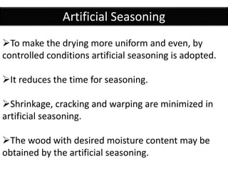 Artificial Seasoning
To make the drying more uniform and even, by
controlled conditions artificial seasoning is adopted.
It reduces the time for seasoning.
Shrinkage, cracking and warping are minimized in
artificial seasoning.
The wood with desired moisture content may be
obtained by the artificial seasoning.
 