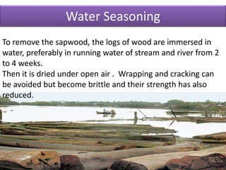 Water Seasoning
To remove the sapwood, the logs of wood are immersed in
water, preferably in running water of stream and river from 2
to 4 weeks.
Then it is dried under open air . Wrapping and cracking can
be avoided but become brittle and their strength has also
reduced.
 