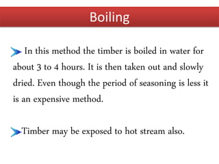 Boiling
In this method the timber is boiled in water for
about 3 to 4 hours. It is then taken out and slowly
dried. Even though the period of seasoning is less it
is an expensive method.
Timber may be exposed to hot stream also.
 