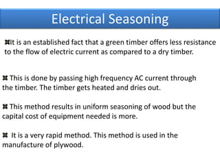 Electrical Seasoning
This is done by passing high frequency AC current through
the timber. The timber gets heated and dries out.
This method results in uniform seasoning of wood but the
capital cost of equipment needed is more.
It is a very rapid method. This method is used in the
manufacture of plywood.
It is an established fact that a green timber offers less resistance
to the flow of electric current as compared to a dry timber.
 