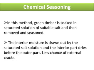 Chemical Seasoning
In this method, green timber is soaked in
saturated solution of suitable salt and then
removed and seasoned.
 The interior moisture is drawn out by the
saturated salt solution and the interior part dries
before the outer part. Less chance of external
cracks.
 