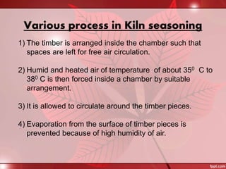 Various process in Kiln seasoning
1) The timber is arranged inside the chamber such that
spaces are left for free air circulation.
2) Humid and heated air of temperature of about 350 C to
380 C is then forced inside a chamber by suitable
arrangement.
3) It is allowed to circulate around the timber pieces.
4) Evaporation from the surface of timber pieces is
prevented because of high humidity of air.
 