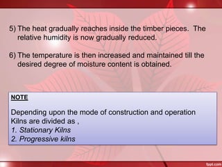 5) The heat gradually reaches inside the timber pieces. The
relative humidity is now gradually reduced.
6) The temperature is then increased and maintained till the
desired degree of moisture content is obtained.
NOTE
Depending upon the mode of construction and operation
Kilns are divided as ,
1. Stationary Kilns
2. Progressive kilns
 
