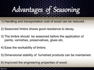Advantages of Seasoning
1) Handling and transportation cost of wood can be reduced.
2) Seasoned timbre shows good resistance to decay.
3) The timbre should be seasoned before the application of
paints, varnishes, preservatives, glues etc.
4) Ease the workability of timbre.
5) Dimensional stability of furnished products can be maintained.
6) Improved the engineering properties of wood.
 