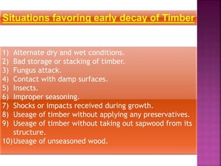 Situations favoring early decay of Timber
1) Alternate dry and wet conditions.
2) Bad storage or stacking of timber.
3) Fungus attack.
4) Contact with damp surfaces.
5) Insects.
6) Improper seasoning.
7) Shocks or impacts received during growth.
8) Useage of timber without applying any preservatives.
9) Useage of timber without taking out sapwood from its
structure.
10)Useage of unseasoned wood.
 