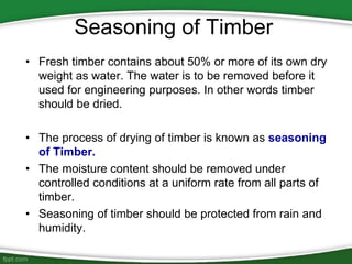 Seasoning of Timber
• Fresh timber contains about 50% or more of its own dry
weight as water. The water is to be removed before it
used for engineering purposes. In other words timber
should be dried.
• The process of drying of timber is known as seasoning
of Timber.
• The moisture content should be removed under
controlled conditions at a uniform rate from all parts of
timber.
• Seasoning of timber should be protected from rain and
humidity.
 