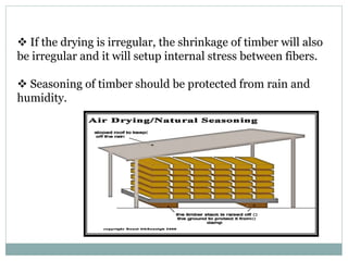  If the drying is irregular, the shrinkage of timber will also
be irregular and it will setup internal stress between fibers.
 Seasoning of timber should be protected from rain and
humidity.
 
