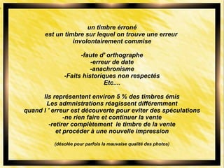 un timbre érroné
est un timbre sur lequel on trouve une erreur
involontairement commise
-faute d' orthographe
-erreur de date
-anachronisme
-Faits historiques non respectés
Etc....
Ils représentent environ 5 % des timbres émis
Les admnistrations réagissent différemment
quand l ' erreur est découverte pour eviter des spéculations
-ne rien faire et continuer la vente
-retirer complètement le timbre de la vente
et procéder à une nouvelle impression
(désolée pour parfois la mauvaise qualité des photos)
 