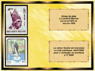 Erreur de date
Le cardinal Mercier
est né en1851 et
non en 1856
La valeur faciale est mauvaise
La cote catalogue était1500€
pour s' échanger en enchères
à 17 500€
 
