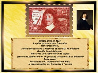 Timbre émis en 1937
La plus grosse erreur Française
René Descartes ,
a écrit: Discours de la méthode et non sur la méthode
Rectifié immédiatement
Mais avec une autre erreur de frappe
(seule une partie sera en majuscule) (Discours DE la Méthode)
Autre erreur
Portrait issu du tableau de Frans Hals,
la représentation est transmise à l envers
 