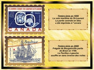 Timbre émis en 1959
La voie maritîme du St-Laurent
La partie centrale en bleu
a été imprimée à l' envers
Timbre émis en 2008
Frégate de Bougainville partie
de Brest en 1766.
Le Pavillon à gauche
souffle en sens inverse des voiles
 