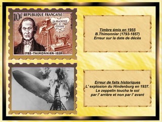 Timbre émis en 1955
B.Thimonnier (1793-1857)
Erreur sur la date de décès
Erreur de faits historiques
L' explosion du Hindenburg en 1937.
Le zeppelin toucha le sol
par l' arrière et non par l' avant
 