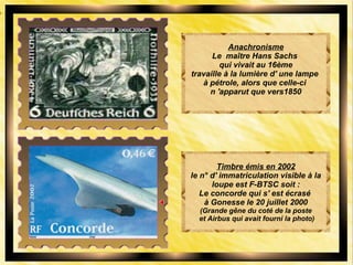 Anachronisme
Le maître Hans Sachs
qui vivait au 16ème
travaille à la lumière d' une lampe
à pétrole, alors que celle-ci
n 'apparut que vers1850
Timbre émis en 2002
le n° d' immatriculation visible à la
loupe est F-BTSC soit :
Le concorde qui s' est écrasé
à Gonesse le 20 juillet 2000
(Grande gêne du coté de la poste
et Airbus qui avait fourni la photo)
 