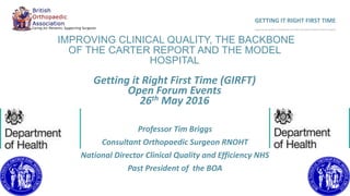 IMPROVING CLINICAL QUALITY, THE BACKBONE
OF THE CARTER REPORT AND THE MODEL
HOSPITAL
Getting it Right First Time (GIRFT)
Open Forum Events
26th May 2016
Professor Tim Briggs
Consultant Orthopaedic Surgeon RNOHT
National Director Clinical Quality and Efficiency NHS
Past President of the BOA
GETTING IT RIGHT FIRST TIME
Improving the Quality of Orthopaedic Care within the National Health Service in England
 