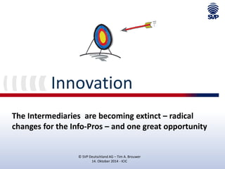 Innovation 
The Intermediaries are becoming extinct – radical changes for the Info-Pros – and one great opportunity 
© SVP Deutschland AG – Tim A. Brouwer 
14. Oktober 2014 - ICIC  