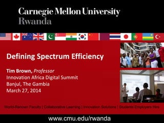 Defining Spectrum Efficiency
Tim Brown, Professor
Innovation Africa Digital Summit
Banjul, The Gambia
March 27, 2014
World-Renown Faculty | Collaborative Learning | Innovation Solutions | Students Employers Hire
www.cmu.edu/rwanda
 