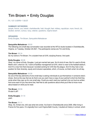 Transcribed by https://otter.ai
- 1 -
Tim Brown + Emily Douglas
Fri, 1/21 3:05PM • 1:00:57
SUMMARY KEYWORDS
people, france, uva, hawaii, charlottesville, haiti, thought, feel, military, republican, mom, french, bit,
studied, women, curious, navy, veteran, questions, virginia beach
SPEAKERS
Emily Douglas, Tim Brown, Samyuktha Mahadevan
Samyuktha Mahadevan 00:00
The following one small step conversation was recorded at the WTJU studio located in Charlottesville,
Virginia, on Tuesday, October 26 2021. The participants names are Tim and Emily.
Tim Brown 00:14
So my name is Tim Brown. I'm a student here at UVA, studying finance. And yeah.
Emily Douglas 00:26
Okay, my name is Emily. Douglas. I just got married last year. So it's kind of new. But I'm used to Emily
Martin and I, what do I do. I work at facilities management at UVA, which is near to the football stadium.
And I'm a new hire there because I avoided working for UVA like the plague. And it's they had a new
position for their diversity, equity and inclusion specialists, which, of course, so that's what I do all day.
Samyuktha Mahadevan 00:59
So one of the key elements of one small step is asking individuals to put themselves in someone else's
shoes. And so the way that we do that is we you each have a copy of your partner's short bio that they
wrote when they sign up for one small step. Could you each read your partner's bio out loud as written.
And once each of you has done that, feel free to ask questions about what you'd like to know more
about based on what you've read.
Tim Brown 00:59
I'll start it off?
Emily Douglas 01:10
yeah.
Tim Brown 01:11
Okay. So. Emily's bio, let's see what she wrote. I've lived in Charlottesville since 2009. After living in
France for five years. I'm originally from rural Virginia Bath County. I studied art history in school, which
 