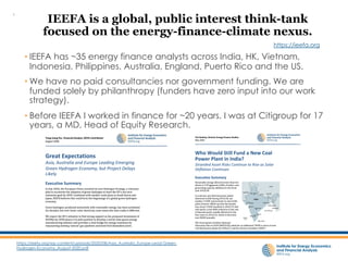 • IEEFA has ~35 energy finance analysts across India, HK, Vietnam,
Indonesia, Philippines, Australia, England, Puerto Rico and the US.
• We have no paid consultancies nor government funding. We are
funded solely by philanthropy (funders have zero input into our work
strategy).
• Before IEEFA I worked in finance for ~20 years. I was at Citigroup for 17
years, a MD, Head of Equity Research.
https://ieefa.org/wp-content/uploads/2020/08/Asia_Australia_Europe-Lead-Green-
Hydrogen-Economy_August-2020.pdf
IEEFA is a global, public interest think-tank
focused on the energy-finance-climate nexus.
https://ieefa.org
1
 