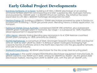 Early Global Project Developments
• Iberdrola-Fertiberia JV in Spain: building a €150m / 20MW electrolyser at an existing
ammonia fertilizer plant for commissioning end 2021 supplied by NEL Hydrogen Norway
and powered by 100MW solar + a 20MWh lithium-ion battery. The initiative has been
expanded to a €1.8bn / 800MW multistage development by 2027.
• Nextera Energy US: building a US$65m / 20MW electrolyser powered by solar in Florida co-
located with its existing 1.75GW gas power plant. Blending means a ready application, no
transport.
• Fortescue Metals Group Australia: a proposed 235GW VRE ambition, plus a proposed
250MW green hydrogen plant in Tasmania. But stage 1 is a proposal for 100% imported
diesel replacement in equipment/rail.
• JERA Japan: already trialing blending grey ammonia in its 4.1GW Hekinan coal-fired
power plant (ramping to 100% ammonia by 2040s?)
• NortH2 Netherlands: a consortium of Shell, Groningen Seaports Gasunie, RWE and Equinor
aims at 1GW by 2027 (4GW by 2030 = 0.4Mtpa of green hydrogen) leveraging high
capacity factors of offshore wind in the North Sea. Injection into the gas pipeline network,
and sale to local industry.
• Statkraft/Cesla Norway: 40-50MW electrolyser for the Mo scrap steel recycling plant.
• NEL Hydrogen is the world’s largest PEM/Alkaline electrolyser equipment manufacturer. Its
global capacity was 90MW pa in 2020, aiming for 540MW by 3Q2021 (5x the global 2020
electrolyser market). Moving from 2MW to 20MW units, with the aim of 100MW units.
22
 