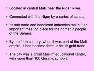Located in central Mali, near the Niger River. Connected with the Niger by a series of canals. Its salt trade and handicraft industries make it an important meeting place for the nomadic people of the Sahara. By the 14th century, when it was part of the Mali empire, it had become famous for its gold trade. The city was a great Muslim educational center, with more than 100 Quranic schools. 