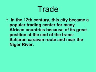 Trade   In the 12th century, this city became a popular trading center for many African countries because of its great position at the end of the trans-Saharan caravan route and near the Niger River. 