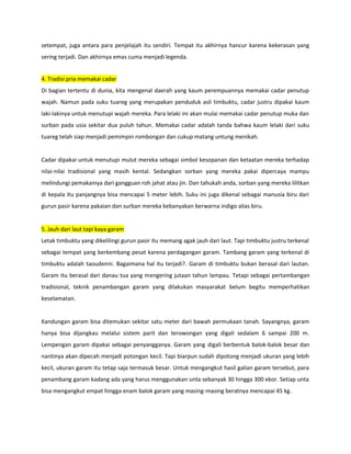 setempat, juga antara para penjelajah itu sendiri. Tempat itu akhirnya hancur karena kekerasan yang
sering terjadi. Dan akhirnya emas cuma menjadi legenda.
4. Tradisi pria memakai cadar
Di bagian tertentu di dunia, kita mengenal daerah yang kaum perempuannya memakai cadar penutup
wajah. Namun pada suku tuareg yang merupakan penduduk asli timbuktu, cadar justru dipakai kaum
laki-lakinya untuk menutupi wajah mereka. Para lelaki ini akan mulai memakai cadar penutup muka dan
surban pada usia sekitar dua puluh tahun. Memakai cadar adalah tanda bahwa kaum lelaki dari suku
tuareg telah siap menjadi pemimpin rombongan dan cukup matang untung menikah.
Cadar dipakai untuk menutupi mulut mereka sebagai simbol kesopanan dan ketaatan mereka terhadap
nilai-nilai tradisional yang masih kental. Sedangkan sorban yang mereka pakai dipercaya mampu
melindungi pemakainya dari gangguan roh jahat atau jin. Dan tahukah anda, sorban yang mereka lilitkan
di kepala itu panjangnya bisa mencapai 5 meter lebih. Suku ini juga dikenal sebagai manusia biru dari
gurun pasir karena pakaian dan surban mereka kebanyakan berwarna indigo alias biru.
5. Jauh dari laut tapi kaya garam
Letak timbuktu yang dikelilingi gurun pasir itu memang agak jauh dari laut. Tapi timbuktu justru terkenal
sebagai tempat yang berkembang pesat karena perdagangan garam. Tambang garam yang terkenal di
timbuktu adalah taoudenni. Bagaimana hal itu terjadi?. Garam di timbuktu bukan berasal dari lautan.
Garam itu berasal dari danau tua yang mengering jutaan tahun lampau. Tetapi sebagai pertambangan
tradisional, teknik penambangan garam yang dilakukan masyarakat belum begitu memperhatikan
keselamatan.
Kandungan garam bisa ditemukan sekitar satu meter dari bawah permukaan tanah. Sayangnya, garam
hanya bisa dijangkau melalui sistem parit dan terowongan yang digali sedalam 6 sampai 200 m.
Lempengan garam dipakai sebagai penyangganya. Garam yang digali berbentuk balok-balok besar dan
nantinya akan dipecah menjadi potongan kecil. Tapi biarpun sudah dipotong menjadi ukuran yang lebih
kecil, ukuran garam itu tetap saja termasuk besar. Untuk mengangkut hasil galian garam tersebut, para
penambang garam kadang ada yang harus menggunakan unta sebanyak 30 hingga 300 ekor. Setiap unta
bisa mengangkut empat hingga enam balok garam yang masing-masing beratnya mencapai 45 kg.
 
