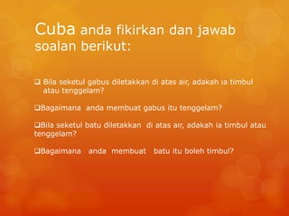 Cuba anda fikirkan dan jawab
soalan berikut:

 Bila seketul gabus diletakkan di atas air, adakah ia timbul
  atau tenggelam?

Bagaimana anda membuat gabus itu tenggelam?

Bila seketul batu diletakkan di atas air, adakah ia timbul atau
tenggelam?

Bagaimana     anda membuat      batu itu boleh timbul?
 
