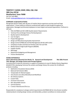 TIMOTHY P. BURGE, BSME, MBA, CQE, CQA
3881 Zion Hill Rd
Weatherford, Texas 76088
Cell: 817-565-8883
Emails: timburge63@gmail.com, tim.burge@alconlabs.com
SUMMARY of QUALIFICATIONS
Recognized opinion leader with 30 years of medical device experience serving small and large
organizations. Proven ability to influence combined with agility to lead change throughout an
organization. Managed and directed employees to meet targets and exceed expectations. Proficient in
skill sets:
• FDA 21CFR820 and ISO 13485 Quality System Requirements
• Technical File and Design History File Development
• Quality Systems Development
• Lean Six Sigma
• Project Management
• Design and Manufacturing Quality Improvement
• Design Control CFR820.30 and Risk Management EN ISO 14971:2012
• Compliance Audits and External Interface with TUV and FDA
• Medical Device Single Audit Program (MDSAP)
• Supplier Quality
• Metrology
• Department Budgeting and Management
• Process Development
WORK EXPERIENCE
Alcon Laboratories (Novartis) Fort Worth, TX Research and Development Mar 2001-Present
Title: Manager, IOL Design Control and Principal Engineer
Currently direct 4 external contractors in support of compliance to new EU Medical Device Regulation
(EU)2017/745, developing Technical file content and Design History File content for 33 different
products including:
• Ophthalmic Viscoelastic Devices (OVD)
• Balanced Salt Solution (BSS)
• Tamponades for Retinal Surgery
• Intra-Ocular Lens (IOLs) Monofocal and Multifocal
• IOL Delivery Systems
• Custom Paks
• Incisional Instruments
• Non-absorbable Sutures
• Cannula Devices
• Contract Manufactured Devices
Responsible for compliance to design control requirements (21CFR820.30) for Intra-Ocular Lens(IOL)
related products including design reviews and deliverables, product surveillance to review product
 