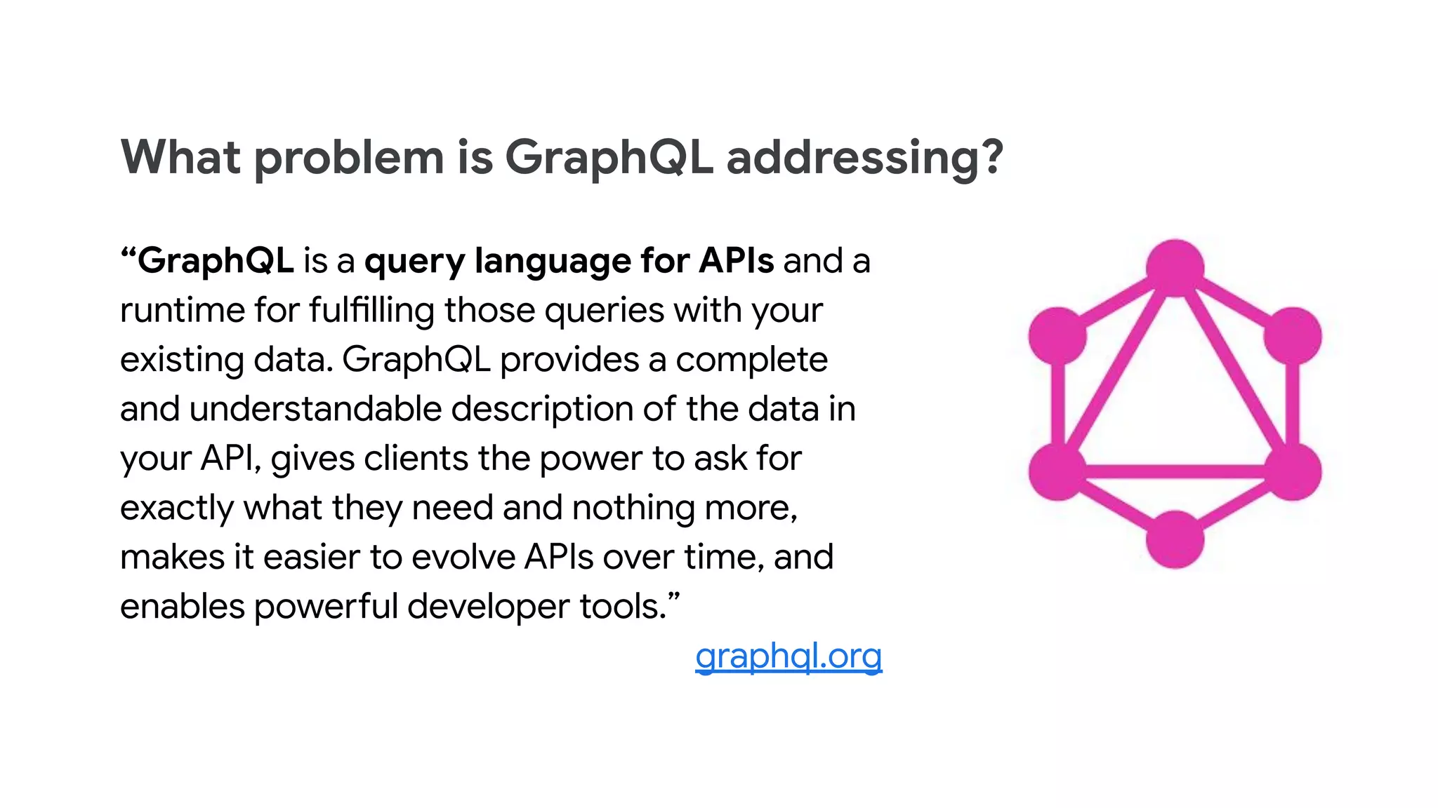 What problem is GraphQL addressing?
“GraphQL is a query language for APIs and a
runtime for fulfilling those queries with your
existing data. GraphQL provides a complete
and understandable description of the data in
your API, gives clients the power to ask for
exactly what they need and nothing more,
makes it easier to evolve APIs over time, and
enables powerful developer tools.”
graphql.org
 
