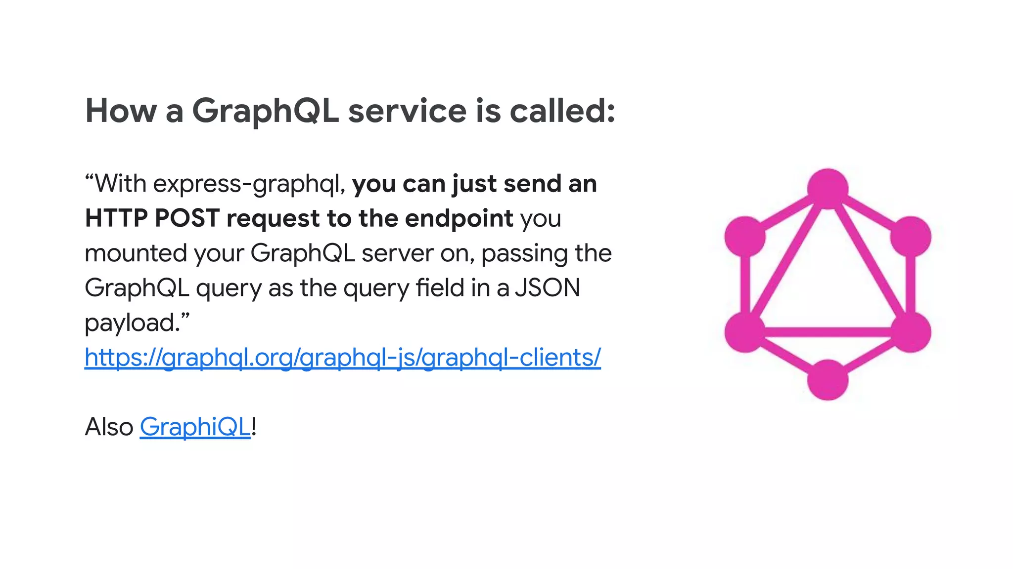 How a GraphQL service is called:
“With express-graphql, you can just send an
HTTP POST request to the endpoint you
mounted your GraphQL server on, passing the
GraphQL query as the query field in a JSON
payload.”
https://graphql.org/graphql-js/graphql-clients/
Also GraphiQL!
 
