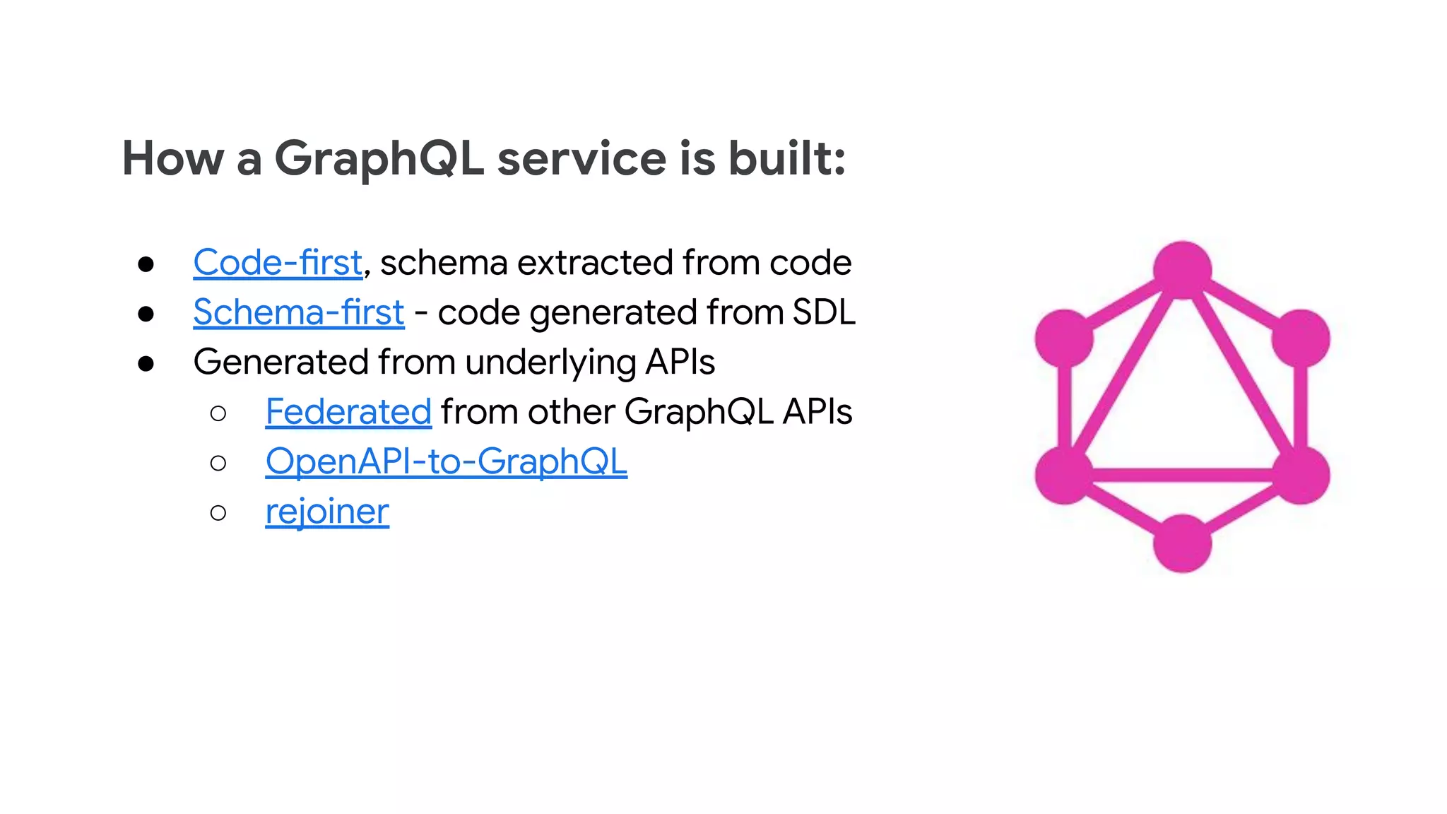 How a GraphQL service is built:
● Code-first, schema extracted from code
● Schema-first - code generated from SDL
● Generated from underlying APIs
○ Federated from other GraphQL APIs
○ OpenAPI-to-GraphQL
○ rejoiner
 