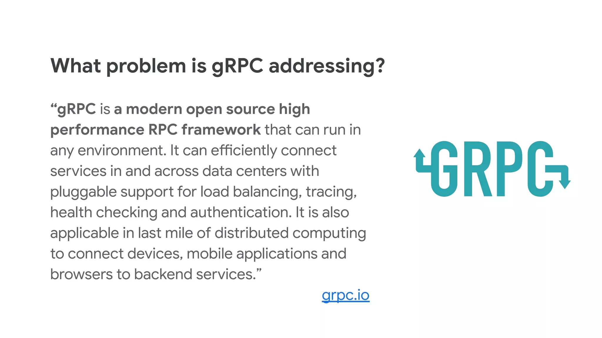 What problem is gRPC addressing?
“gRPC is a modern open source high
performance RPC framework that can run in
any environment. It can efficiently connect
services in and across data centers with
pluggable support for load balancing, tracing,
health checking and authentication. It is also
applicable in last mile of distributed computing
to connect devices, mobile applications and
browsers to backend services.”
grpc.io
 