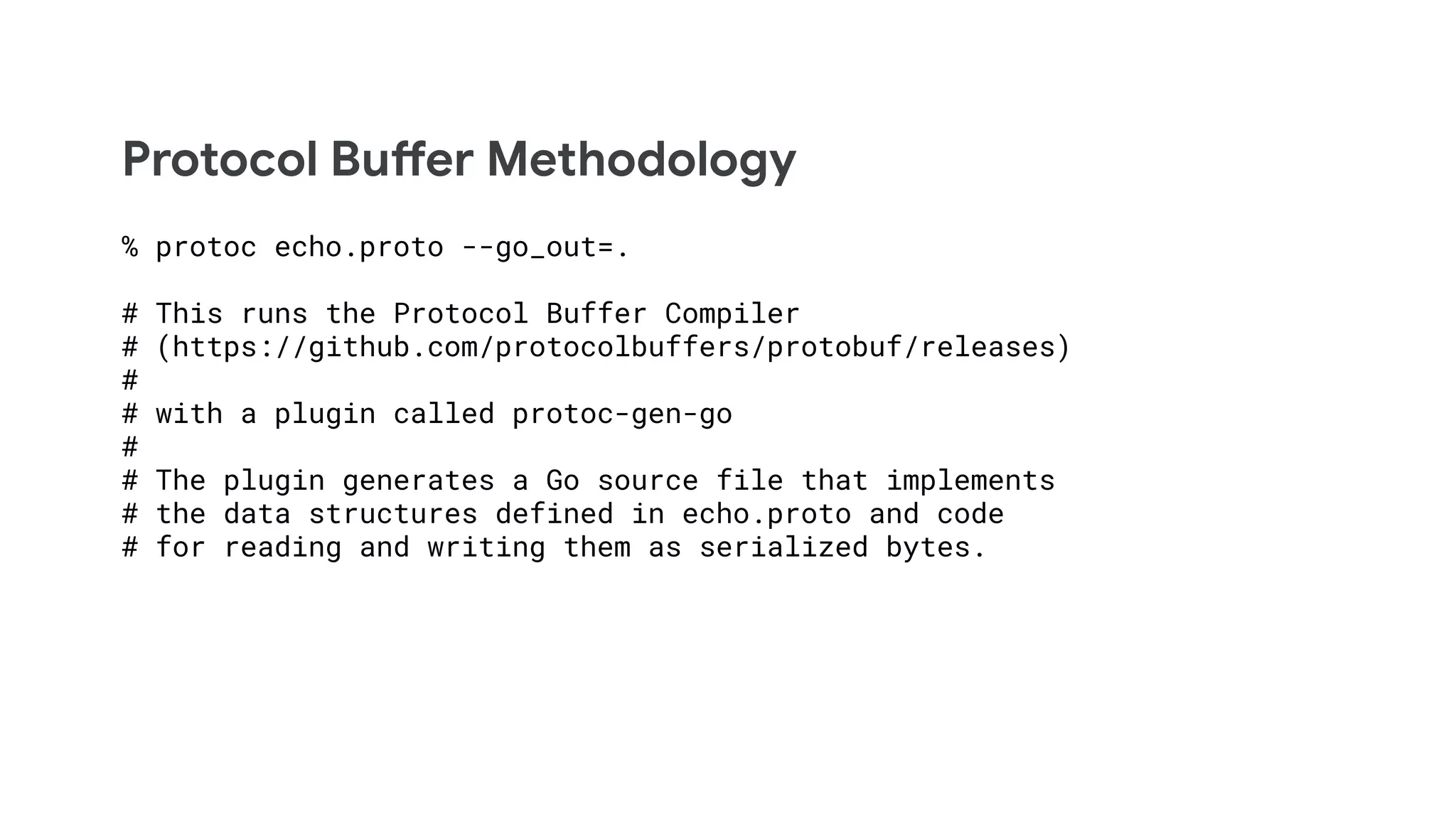 Protocol Buffer Methodology
% protoc echo.proto --go_out=.
# This runs the Protocol Buffer Compiler
# (https://github.com/protocolbuffers/protobuf/releases)
#
# with a plugin called protoc-gen-go
#
# The plugin generates a Go source file that implements
# the data structures defined in echo.proto and code
# for reading and writing them as serialized bytes.
 