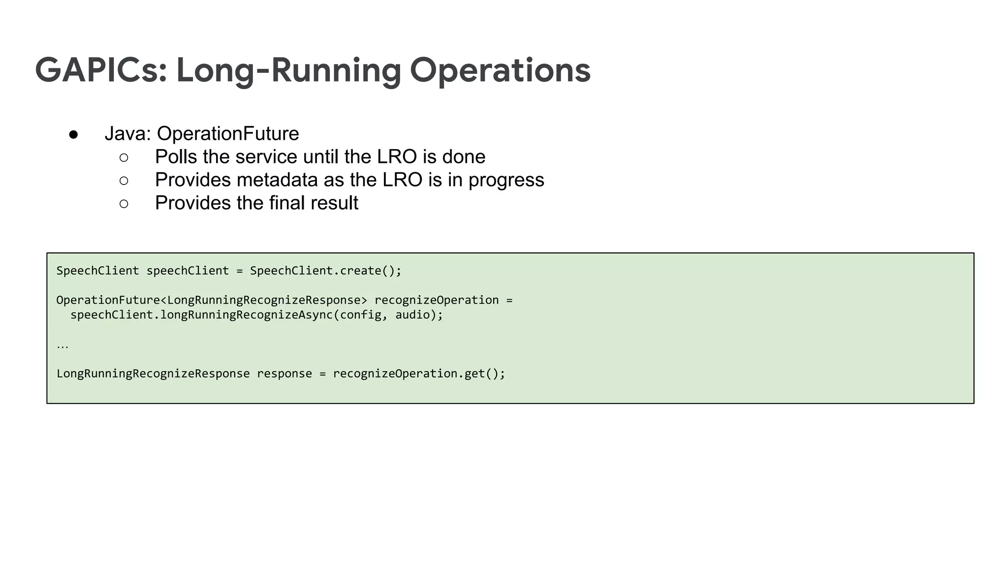 GAPICs: Long-Running Operations
SpeechClient speechClient = SpeechClient.create();
OperationFuture<LongRunningRecognizeResponse> recognizeOperation =
speechClient.longRunningRecognizeAsync(config, audio);
…
LongRunningRecognizeResponse response = recognizeOperation.get();
● Java: OperationFuture
○ Polls the service until the LRO is done
○ Provides metadata as the LRO is in progress
○ Provides the final result
 