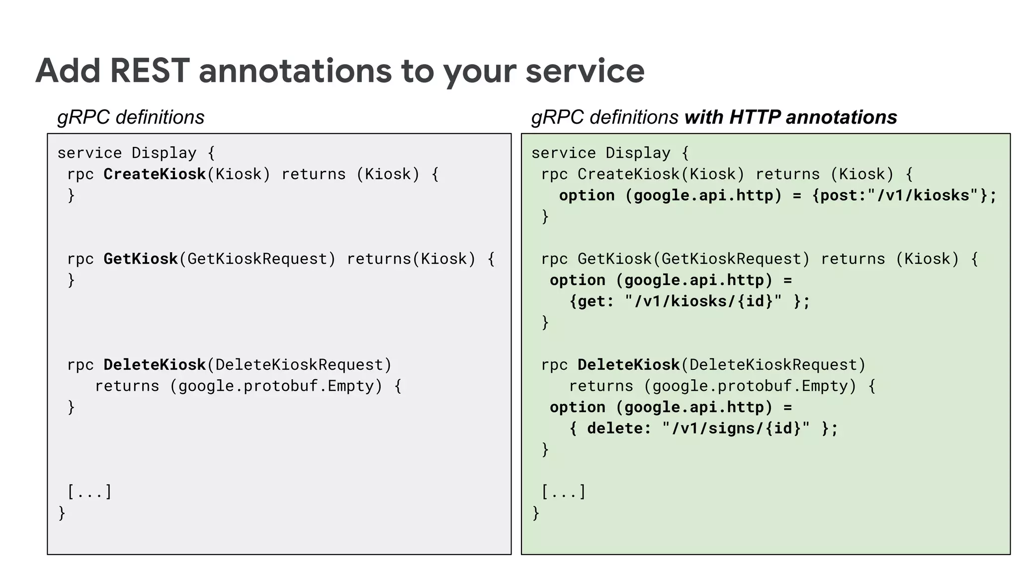 service Display {
rpc CreateKiosk(Kiosk) returns (Kiosk) {
option (google.api.http) = {post:"/v1/kiosks"};
}
rpc GetKiosk(GetKioskRequest) returns (Kiosk) {
option (google.api.http) =
{get: "/v1/kiosks/{id}" };
}
rpc DeleteKiosk(DeleteKioskRequest)
returns (google.protobuf.Empty) {
option (google.api.http) =
{ delete: "/v1/signs/{id}" };
}
[...]
}
Add REST annotations to your service
gRPC definitions with HTTP annotations
service Display {
rpc CreateKiosk(Kiosk) returns (Kiosk) {
}
rpc GetKiosk(GetKioskRequest) returns(Kiosk) {
}
rpc DeleteKiosk(DeleteKioskRequest)
returns (google.protobuf.Empty) {
}
[...]
}
gRPC definitions
 