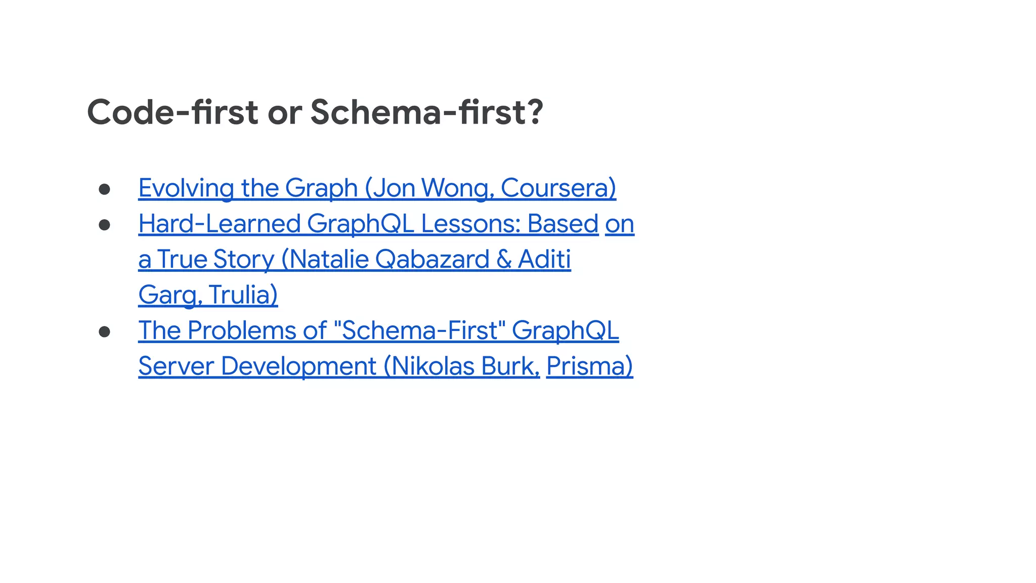 Code-first or Schema-first?
● Evolving the Graph (Jon Wong, Coursera)
● Hard-Learned GraphQL Lessons: Based on
a True Story (Natalie Qabazard & Aditi
Garg, Trulia)
● The Problems of "Schema-First" GraphQL
Server Development (Nikolas Burk, Prisma)
 