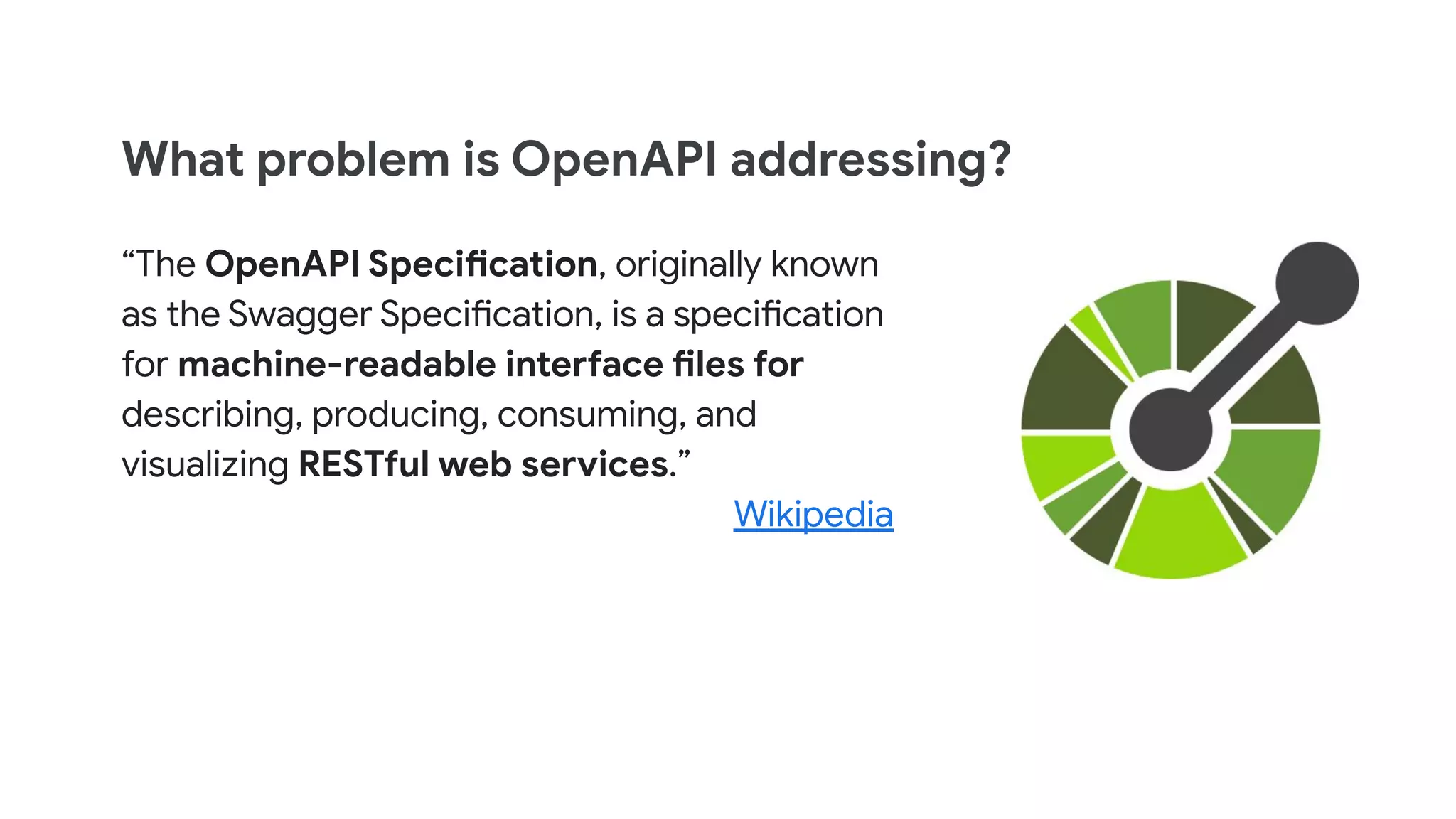 What problem is OpenAPI addressing?
“The OpenAPI Specification, originally known
as the Swagger Specification, is a specification
for machine-readable interface files for
describing, producing, consuming, and
visualizing RESTful web services.”
Wikipedia
 