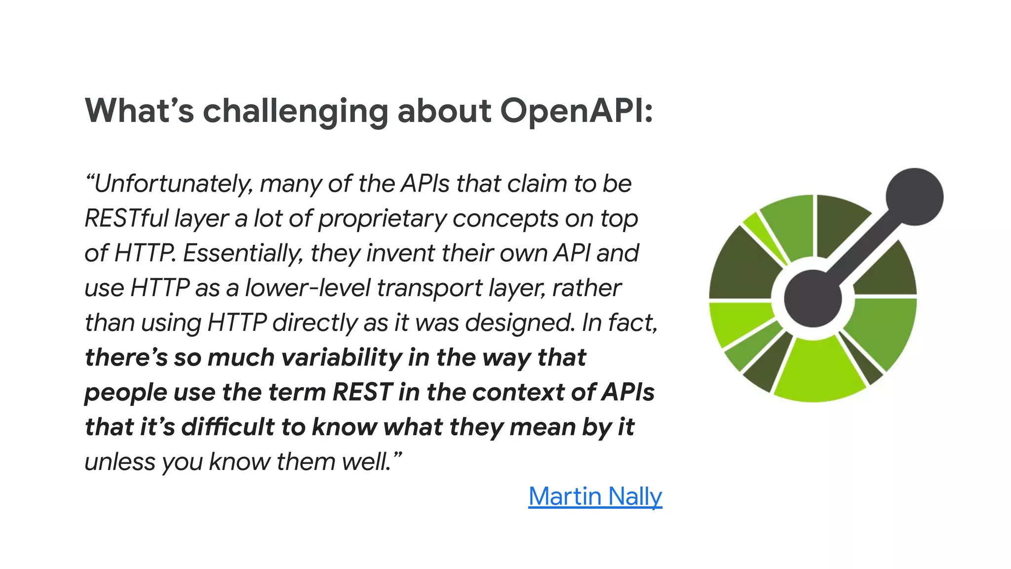 What’s challenging about OpenAPI:
“Unfortunately, many of the APIs that claim to be
RESTful layer a lot of proprietary concepts on top
of HTTP. Essentially, they invent their own API and
use HTTP as a lower-level transport layer, rather
than using HTTP directly as it was designed. In fact,
there’s so much variability in the way that
people use the term REST in the context of APIs
that it’s difficult to know what they mean by it
unless you know them well.”
Martin Nally
 