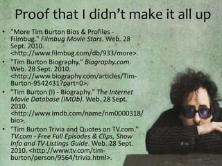 Proof that I didn’t make it all up"More Tim Burton Bios & Profiles - Filmbug." Filmbug Movie Stars. Web. 28 Sept. 2010. <http://www.filmbug.com/db/933/more>."Tim Burton Biography." Biography.com. Web. 28 Sept. 2010. <http://www.biography.com/articles/Tim-Burton-9542431?part=0>."Tim Burton (I) - Biography." The Internet Movie Database (IMDb). Web. 28 Sept. 2010. <http://www.imdb.com/name/nm0000318/bio>."Tim Burton Trivia and Quotes on TV.com." TV.com - Free Full Episodes & Clips, Show Info and TV Listings Guide. Web. 28 Sept. 2010. <http://www.tv.com/tim-burton/person/9564/trivia.html>.