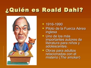 ¿Quién es Roald Dahl?

          1916-1990
          Piloto de la Fuerza Aérea
           inglesa
          Uno de los más
           importantes autores de
           literatura para niños y
           adolescentes.
          Obras para adultos
           relacionadas con el
           misterio (The smoker)
 