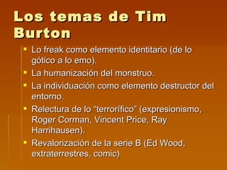 Los temas de Tim
Burton
 Lo freak como elemento identitario (de lo
  gótico a lo emo).
 La humanización del monstruo.
 La individuación como elemento destructor del
  entorno.
 Relectura de lo “terrorífico” (expresionismo,
  Roger Corman, Vincent Price, Ray
  Harrihausen).
 Revalorización de la serie B (Ed Wood,
  extraterrestres, comic)
 