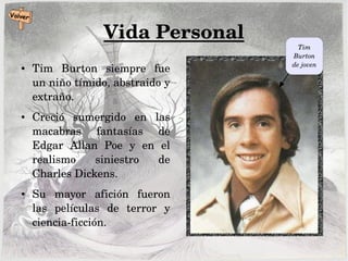 Vida Personal
● Tim  Burton  siempre  fue 
un niño tímido, abstraido y 
extraño.
● Creció  sumergido  en  las 
macabras  fantasías  de 
Edgar  Allan  Poe  y  en  el 
realismo  siniestro  de 
Charles Dickens.
● Su  mayor  afición  fueron 
las  películas  de  terror  y 
ciencia­ficción. 
Tim 
Burton 
de joven
 