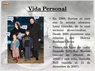 Vida Personal
● En  1989,  Burton  se  casó 
con  la  artista  alemana 
Lena  Gieseke,  de  la  cual 
terminó  divorciándose.   
Desde  2001  mantiene  una 
relación  con  Helena 
Bonham Carter
● Tienen dos hijos: un varón 
llamado  Billy­Ray  Burton 
(nacido  en  octubre  de 
2003) y una niña, llamada 
Nell  (nacida  el  15  de 
diciembre de 2007).
Nell
Helena
Tim
Billy
 