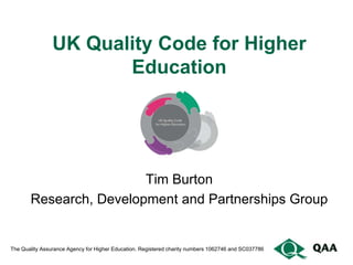 UK Quality Code for Higher
                       Education




                        Tim Burton
       Research, Development and Partnerships Group


The Quality Assurance Agency for Higher Education. Registered charity numbers 1062746 and SC037786
 