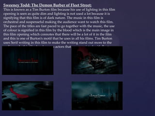 Sweeney Todd: The Demon Barber of Fleet Street:
This is known as a Tim Burton film because his use of lighting in this film
opening is seen as quite dim and lighting is not used a lot because it is
signifying that this film is of dark nature. The music in this film is
orchestral and suspenseful making the audience want to watch this film.
The pace of the titles are fast paced to go together with the music, the use
of colour is signified in this film by the blood which is the main image in
this film opening which connotes that there will be a lot of it in the film
and this is one of Burton’s motif that he uses in all his films. Tim Burton
uses Serif writing in this film to make the writing stand out more to the
audience. In this film he also uses actors that are associated with Burton
films.

{

 