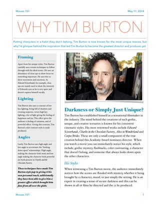 Movies 101 May 11, 2014
Darkness or Simply Just Unique?
Tim Burton has established himself as a sensational ﬁlmmaker in
the industry. The mind behind the creations of such gothic,
unique, and creative scenarios is known for his consistent
cinematic styles. His most renowned works include Edward
Scissorhands, Charlie in the Chocolate Factory, Alice in Wonderland and
Corpse Brides. These are only a small component of the true
creation behind this Academy Award nominees director. When
you watch a movie you can immediately notice his style, which
include, gothic mystery, ﬂashbacks, color contrasting, a character
that doesn’t belong, and someone that always looks down upon
the other characters. !
His Styles!
When witnessing a Tim Burton movie, the audience immediately
notices how the scenes are ﬂooded with mystery, whether it being
brought by a character, mood, or just simply the setting. He is an
expert in creating a sense of secure darkness and this can be
shown in all 16 ﬁlms he directed and the 12 he produced. !
1Movies 101
Framing
Apart from his unique styles, Tim Burton
carefully uses certain techniques to follow
through with his ideal scenes. He uses an
abundance of close ups to show focus on
something important. He uses this to
show movement and emotions. In
Edward Scissorhands, for example, close
ups are mainly used to show the intensity
of Edwards eyes as he is very quiet and
doesn’t express himself vocally. !
Lighting
Tim Burton also uses a contrast of low
key lighting, being full of shadows and
creating suspense, verses high key
lighting, a lot of light giving the feeling of
happiness and joy. This eﬀect gives the
audience a feeling of variation, and of
powerful eﬀect. Giving this contrast, Tim
Burton’s color contrast style is easily
produced. !
Angles
Lastly, Tim Burton uses high angle and
low angle to accentuate the “looking
down upon” relationships. High angle,
making the character look week and low
angle making the character look powerful
are both present in Charlie and the
Chocolate Factory. !
These techniques have made Tim
Burton style pop in giving it his
own personal touch, additionally
they have been able to give him a
greater effect which brought him
fans from all over the globe.$
WHY TIM BURTON
Putting characters in a habit they don’t belong, Tim Burton is now known for the most unique movies, but
why? A glimpse behind the inspiration that led Tim Burton to become the greatest director and producer yet.
 