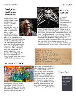 Lorem Ipsum Dolor Issue #, Date
2
Beetlejuice for those
the five people in this
work that have not
watched it is about a
dead couple
attempting to scare a
modern family out of
there house with the
help of a “bio-
exorcist”. This dark
supernatural wild film
features Michael Keaton as
Beetlejuice with crazy hair and a
ridiculous outfit. In this movie,
Tim used lighting to create the
mood and emotions he wanted
the viewers to feel. When the
couple was in the graveyard,
unburying Beetlejuice, he
sprung out with grey and
ghoulish blue tint lighting. Tim
also used the same color
throughout the same scene with
a pitch-black background.
From gothic horror to quirky
comedies, Tim Burton does it
all. In his outrageously comedy
Mars Attacks, Martians come to
earth and learned the ways of
the humans to pose as them in
order to successfully attack and
take over the White House.
Although this film is a comedy,
the genius Burton managed to
yet again use his aptitude on
lighting to make another one-of-
a-kind Tim Burton film. The film
also shows the uniqueness of
his style. In what other parallel
universe would a director use
aliens coming down to destroy
Earth as a comedy? Tim Burton!
Tim wears a pair
pinstripe socks as
a lucky charm at
every premiere
and special
occasion.
Beetlejuice,
Beetlejuice,
Beetlejuice!
ALIENS ATTACK
In Burton’s
Edward
Scissorhands,
the protagonist is
a ghoulish
“monstrosity”
with scissors for
hands. This film, like many other Burton films, is
also dark and eerie. The lighting is set up in a way
that makes the viewer feel the same emotions the
other characters experience through out the film.
In this film Burton was able to successfully create
a comedy out of a horror film by making his
protagonist a friendly monster with good intentions
but having the secondary characters revolt
towards his presence. In my opinion, this film was
an excellent twist to the classic Frankenstein film.
SCISSOR
HANDS!
Fun Fact:
 