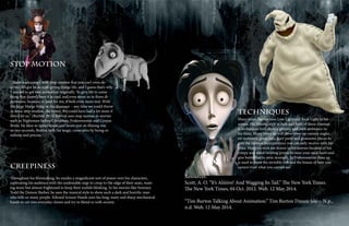 Stop Motion
“There is an energy with stop-motion that you can’t even de-
scribe. It’s got to do with giving things life, and I guess that’s why
I wanted to get into animation originally. To give life to some-
thing that doesn’t have it is cool, and even more so in three di-
mensions, because, at least for me, it feels even more real. With
the large Marge thing or the dinosaur – any time we could throw
in some stop-motion, the better. We could have had a lot more if
they’d let us.” (Burton 2014) Burton uses stop motion in movies
such as Nightmare before Christmas, Frakenweenie and Corpse
Bride. He likes to spend hours and hours just on filming one
or two seconds, Burton feels the magic come alive by being so
tedious and precise.
Creepiness
Throughout his filmmaking, he exudes a magnificent sort of power over his characters,
captivating his audience with the undeniable urge to creep to the edge of their seats, want-
ing more but almost frightened to keep their eyelids blinking. In his movies like Sweeney
Todd the Demon Barber, he uses the musical style to show such a dark and horrific man
who kills so many people. Edward Scissor Hands uses his long, nasty and sharp mechanical
hands to cut into everyday chores and try to blend in with society.
Techniques
Many times Burton uses Low Light and Back Light in his
scenes. His filming style is dark and both of these cinemat-
ic techniques held show a gloomy and dark ambiance in
his films. Many times he will show close up camera angles
on monsters, gross cuts, gory parts and gruesome pieces to
give the viewers an experience you can only receive with his
films. Many viewers are drawn to his movies because of his
creepy and mind twisting power to raise your neck hairs and
give butterflies to your stomach. In Frakenweenie close up
is used to show the invisible fish and the lesson of how you
cannot trust what you cannot see.
Resources:
Scott, A. O. “It’s Aliiiive! And Wagging Its Tail.” The New York Times.
The New York Times, 04 Oct. 2012. Web. 12 May 2014.
“Tim Burton Talking About Animation.” Tim Burton Dream Site -. N.p.,
n.d. Web. 12 May 2014.
 