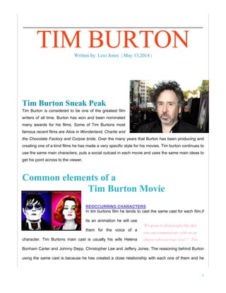 1
Tim Burton Sneak Peak
Tim Burton is considered to be one of the greatest film
writers of all time. Burton has won and been nominated
many awards for his films. Some of Tim Burtons most
famous recent films are Alice in Wonderland, Charlie and
the Chocolate Factory and Corpse bride. Over the many years that Burton has been producing and
creating one of a kind films he has made a very specific style for his movies. Tim burton continues to
use the same main characters, puts a social outcast in each movie and uses the same main ideas to
get his point across to the viewer.
Common elements of a
Tim Burton Movie
REOCCURRING CHARACTERS
In tim burtons film he tends to cast the same cast for each film,if
its an animation he will use
them for the voice of a
character. Tim Burtons main cast is usually his wife Helena
Bonham Carter and Johnny Depp, Christopher Lee and Jeffery Jones. The reasoning behind Burton
using the same cast is because he has created a close relationship with each one of them and he
TIM BURTONWritten by: Lexi Jones | May 13,2014 |
“It's great to find people like that
you can communicate with on an
almost subconscious level.” -Tim
Burton
 