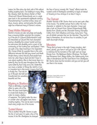 Johnny Depp, Helena Bonham Carter, and Tim Burton out together courtesy of aforanything.com
Emily from Corpse Bride courtesy of
littlegothichorrors.blogspot.com
nature, his films show the dark side of life without
holding anything back. The buildings in many films,
like Sweeny Todd: the Demon Barber of Fleet
Street and Edward Scissorhands, are in a style
seen back in the seventeenth-eighteenth century.
Characterised by it’s pointed arches, large win-
dows, towers, spires, and pinnacles this gothic
style has influenced many of Burton’s movies.
Deep Hidden Meanings
Burton’s movies are also very deep and usually
have a meaning hidden amongst the complexi-
ty of the plot. In Edward Scissorhands it could
be interpreted as Edward (the main character)
having a disability (his scissor hands) and how
he overcomes this disability and is a part of the
community at first (cutting hair and bushes). There
are quite a few deep meanings in his claymation
film Corpse Bride, for example there is the color
difference between life (dull grey tones) and death
(bright cheery colors) showing that people have
more fun when they’re dead and don’t have to
care about anything. Also in that movie there is a
butterfly that can be seen throughout the film, the
same butterfly that Emily turns into. Butterflies
can mean a number of things like rebirth or love
or transition but in this movie it means that Emily
is finally free. That she let
go of the pain she held and
transformed into something
beautiful and free.
Mystery in Shadows
There is definitely a mystery
effect to quite a lot of his
films. He uses harsh lighting
to create bold shadows in
order to create a feeling
of suspense. This feeling make the view-
er wonder what will happen next, hence
creating mystery. This can be seen in pretty
much every single one of his movies.
Twisted Humor
This is another thing Mr. Burton is quite
the fan of and uses it in quite a few of his
movies. In his film Beetlejuice, he changed
the face of horror comedy. His “cheap” effects made the
twisted world of Beetlejuice something to laugh at instead
of focusing on how strange of an idea it truly is.
The Outcast
Another favorite of Mr. Burton that can be seen quite often
in his movies. The skittish outcast that is either the main
character or sidekick to the main character. I mean just
take a look at Edward from Edward Scissorhands, Willy
Wonka from Charlie and the Chocolate Factory, Barnabas
Collins from Dark Shadows, and many, many more. They
are all skittish outcasts that are fan favorites. They tend to
keep to themselves, do not know how to socialize, or just
seem downright strange.
Monsters
Things that go bump in the night. Creepy crawlers, skel-
etons, ghosts, you name it and you’ve got it. Mr. Burton
is notorious for his monsters of the night such as Oogie
Boogie from The Nightmare Before Christmas, The Head-
less Horseman from Sleepy Hollow, the Jabberwocky from
Alice in Wonderland, and the Sand Worm from Beetlejuice.
Mr. Burton does love his monsters and you can bet you will
see them in his movies.
3
 